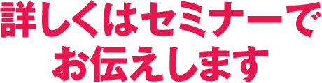 詳しくはセミナーでお伝えします