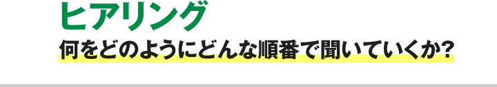 ヒアリング 何をどのようにどんな順番で聞いていくか？